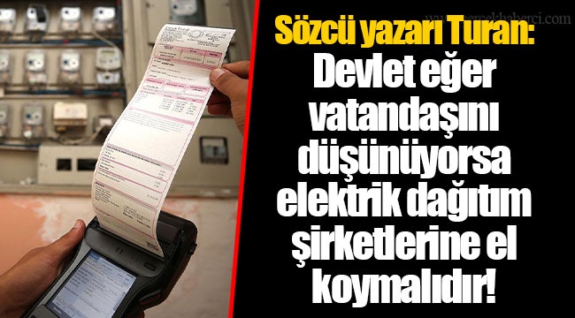 Sözcü yazarı Turan: Devlet eğer vatandaşını düşünüyorsa elektrik dağıtım şirketlerine el koymalıdır!