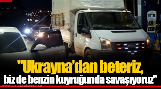 "Ukrayna’dan beteriz, biz de benzin kuyruğunda savaşıyoruz"