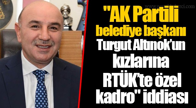 "AK Partili belediye başkanı Turgut Altınok’un kızlarına RTÜK’te özel kadro" iddiası