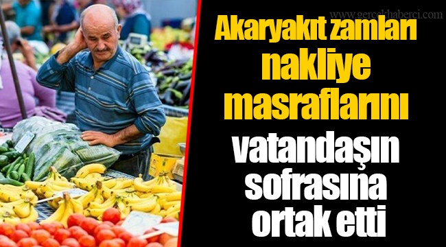 Akaryakıt zamları nakliye masraflarını vatandaşın sofrasına ortak etti