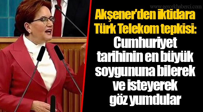 Akşener'den iktidara Türk Telekom tepkisi: Cumhuriyet tarihinin en büyük soygununa bilerek ve isteyerek göz yumdular