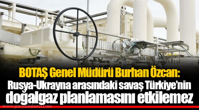 BOTAŞ Genel Müdürü Burhan Özcan: Rusya-Ukrayna arasındaki savaş Türkiye’nin doğalgaz planlamasını etkilemez