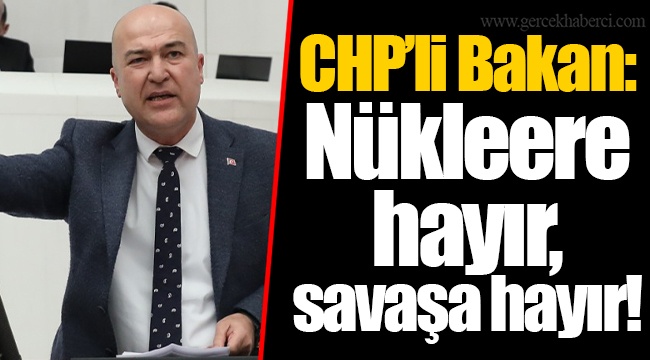 CHP’li Bakan: Nükleere hayır, savaşa hayır!