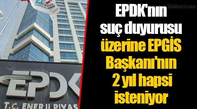 EPDK'nın suç duyurusu üzerine EPGİS Başkanı'nın 2 yıl hapsi isteniyor
