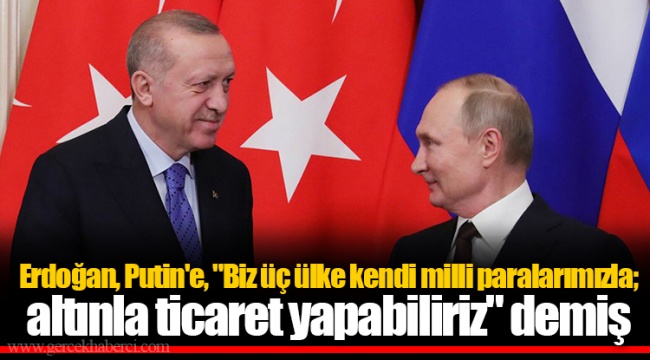 Erdoğan, Putin'e, "Biz üç ülke kendi milli paralarımızla; altınla ticaret yapabiliriz" demiş