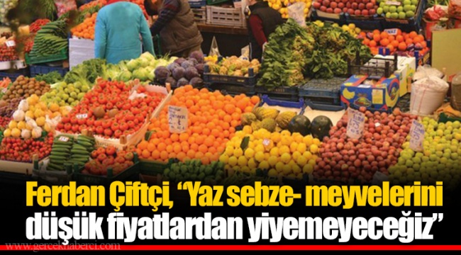 Ferdan Çiftçi, “Yaz sebze- meyvelerini düşük fiyatlardan yiyemeyeceğiz”