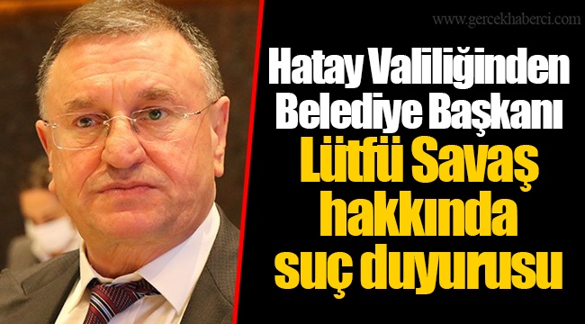 Hatay Valiliğinden Belediye Başkanı Lütfü Savaş hakkında suç duyurusu