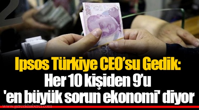 Ipsos Türkiye CEO’su Gedik: Her 10 kişiden 9’u 'en büyük sorun ekonomi' diyor
