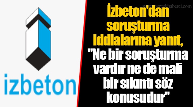 İzbeton'dan soruşturma iddialarına yanıt, "Ne bir soruşturma vardır ne de mali bir sıkıntı söz konusudur"