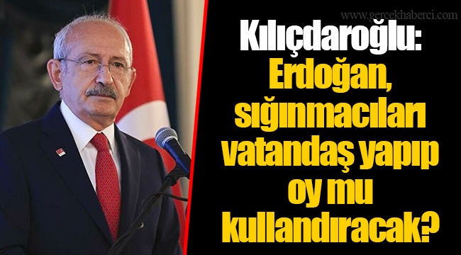 Kılıçdaroğlu: Erdoğan, sığınmacıları vatandaş yapıp oy mu kullandıracak?