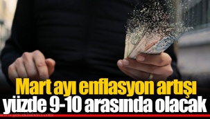 Mart ayı enflasyon artışı yüzde 9-10 arasında olacak