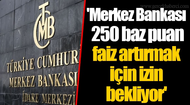 'Merkez Bankası 250 baz puan faiz artırmak için izin bekliyor'
