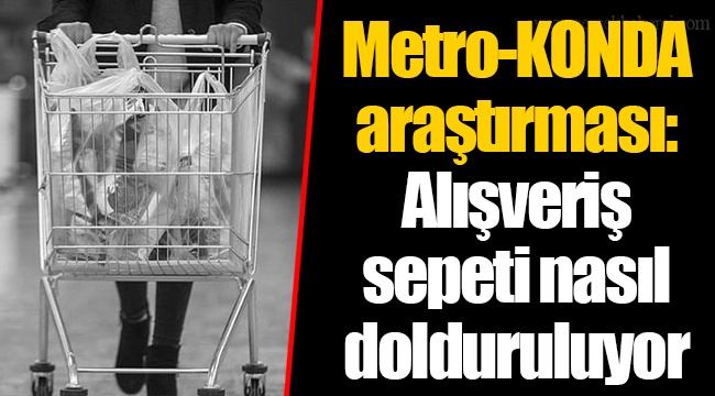 Metro-KONDA araştırması: Alışveriş sepeti nasıl dolduruluyor