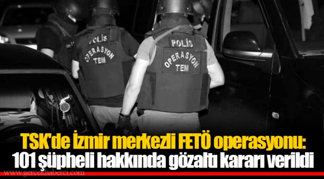 TSK'de İzmir merkezli FETÖ operasyonu: 101 şüpheli hakkında gözaltı kararı verildi