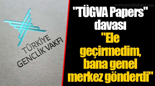 "TÜGVA Papers" davası..."Ele geçirmedim, bana genel merkez gönderdi"