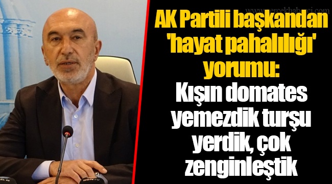 AK Partili başkandan 'hayat pahalılığı' yorumu: Kışın domates yemezdik turşu yerdik, çok zenginleştik
