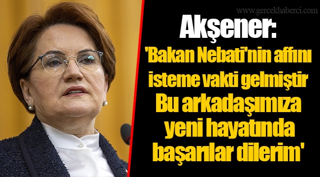 Akşener: 'Bakan Nebati'nin affını isteme vakti gelmiştir. Bu arkadaşımıza yeni hayatında başarılar dilerim'