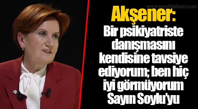Akşener: Bir psikiyatriste danışmasını kendisine tavsiye ediyorum; ben hiç iyi görmüyorum Sayın Soylu’yu