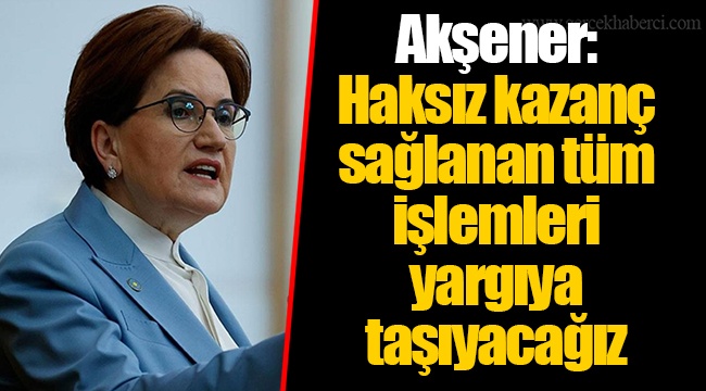 Akşener: Haksız kazanç sağlanan tüm işlemleri yargıya taşıyacağız
