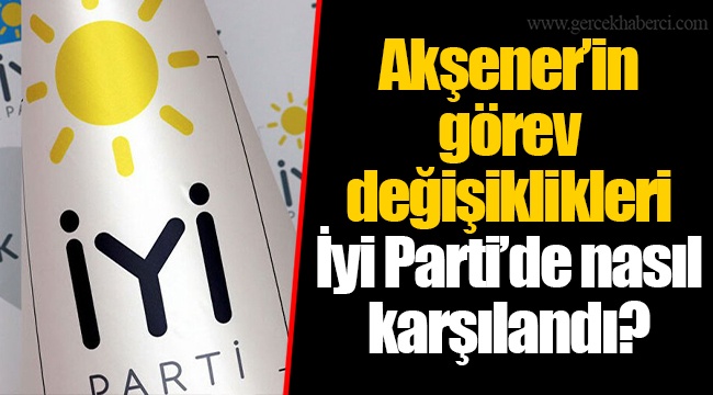 Akşener’in görev değişiklikleri İyi Parti’de nasıl karşılandı?