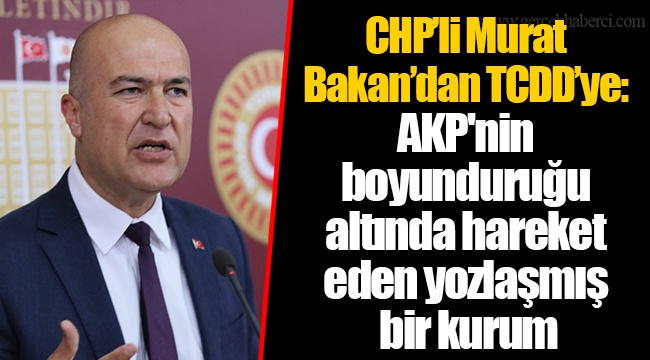 CHP’li Murat Bakan’dan TCDD’ye: AKP'nin boyunduruğu altında hareket eden yozlaşmış bir kurum