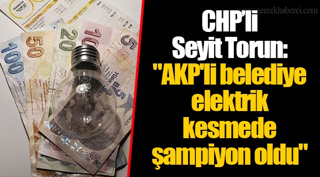 CHP’li Seyit Torun: "AKP'li belediye elektrik kesmede şampiyon oldu"