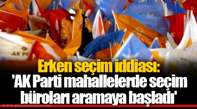 Erken seçim iddiası: 'AK Parti mahallelerde seçim büroları aramaya başladı'