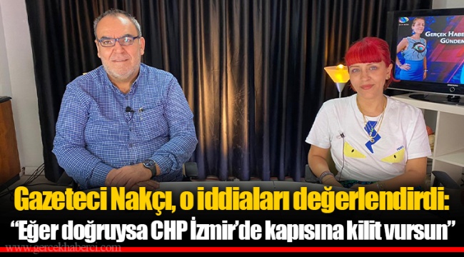 Gazeteci Nakçı, o iddiaları değerlendirdi: “Eğer doğruysa CHP İzmir’de kapısına kilit vursun”
