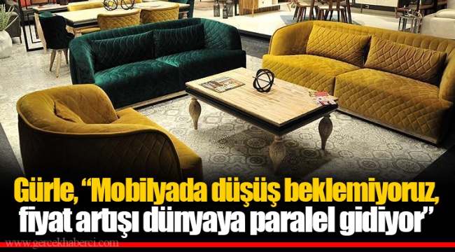 Gürle, "Mobilyada düşüş beklemiyoruz, fiyat artışı dünyaya paralel gidiyor"