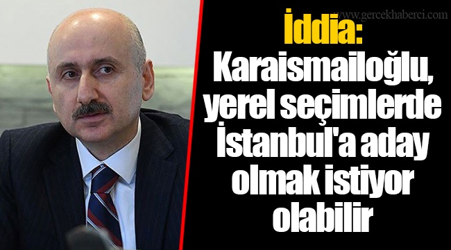İddia: Karaismailoğlu, yerel seçimlerde İstanbul'a aday olmak istiyor olabilir