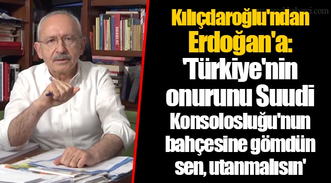 Kılıçdaroğlu'ndan Erdoğan'a: 'Türkiye'nin onurunu Suudi Konsolosluğu'nun bahçesine gömdün sen, utanmalısın'