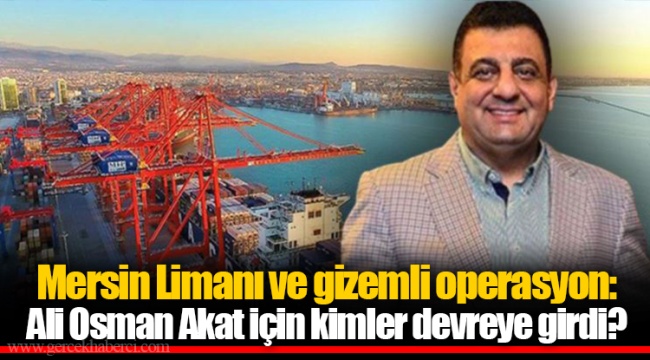 Mersin Limanı ve gizemli operasyon: Ali Osman Akat için kimler devreye girdi?