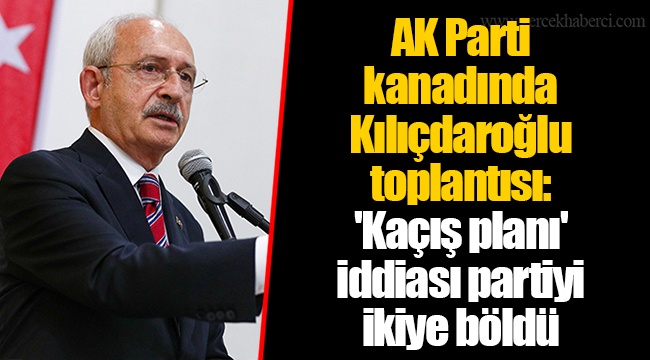 AK Parti kanadında Kılıçdaroğlu toplantısı: 'Kaçış planı' iddiası partiyi ikiye böldü
