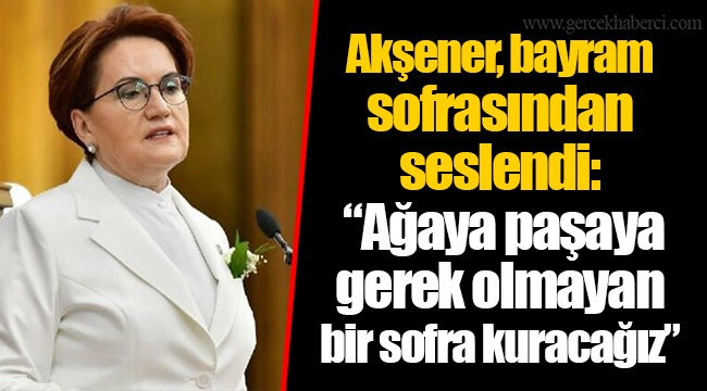 Akşener, bayram sofrasından seslendi: “Ağaya paşaya gerek olmayan bir sofra kuracağız”