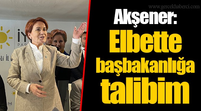 Akşener: Elbette başbakanlığa talibim