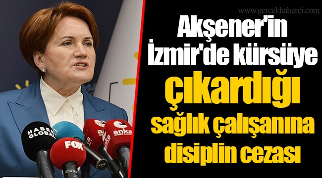 Akşener'in İzmir'de kürsüye çıkardığı sağlık çalışanına disiplin cezası