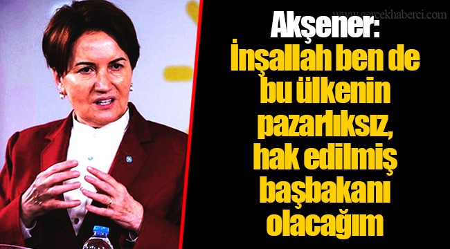 Akşener: İnşallah ben de bu ülkenin pazarlıksız, hak edilmiş başbakanı olacağım
