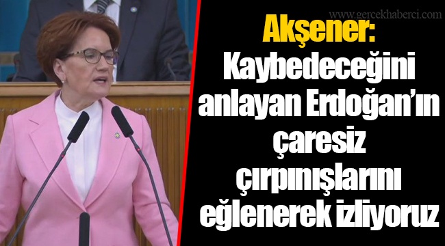 Akşener: Kaybedeceğini anlayan Erdoğan’ın çaresiz çırpınışlarını eğlenerek izliyoruz