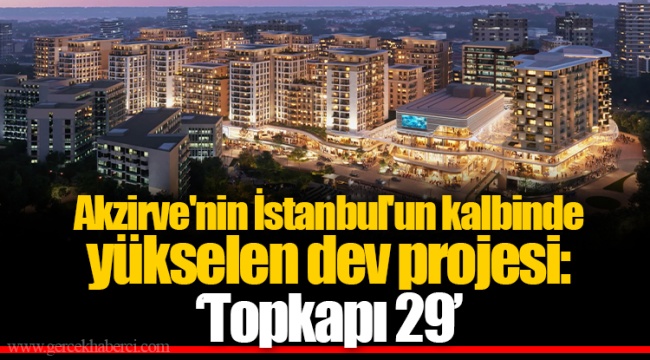 Akzirve'nin İstanbul'un kalbinde yükselen dev projesi: 'Topkapı 29'