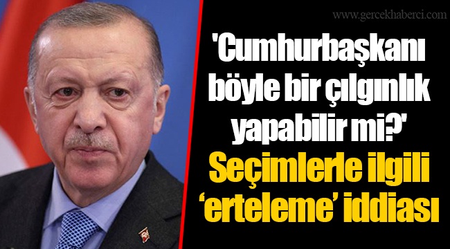 'Cumhurbaşkanı böyle bir çılgınlık yapabilir mi?' Seçimlerle ilgili ‘erteleme’ iddiası