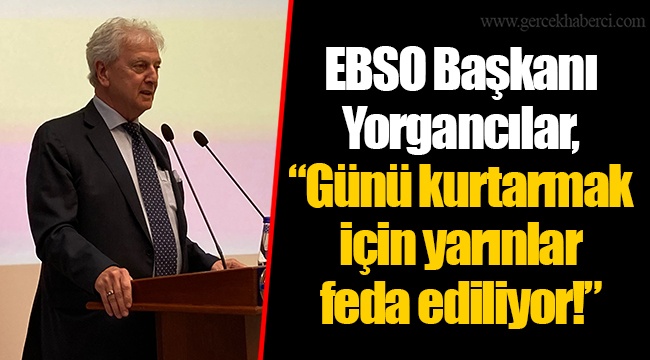 EBSO Başkanı Yorgancılar, “Günü kurtarmak için yarınlar feda ediliyor!”