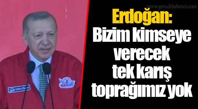 Erdoğan: Bizim kimseye verecek tek karış toprağımız yok