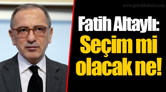 Fatih Altaylı: Seçim mi olacak ne!