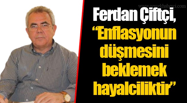 Ferdan Çiftçi, “Enflasyonun düşmesini beklemek hayalciliktir”