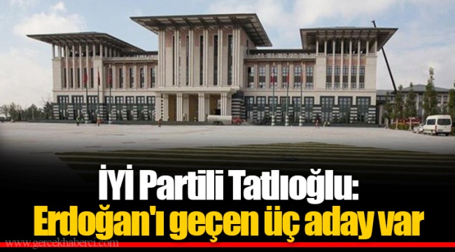 İYİ Partili Tatlıoğlu: Erdoğan'ı geçen üç aday var