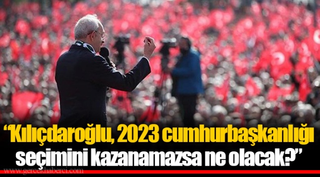 “Kılıçdaroğlu, 2023 cumhurbaşkanlığı seçimini kazanamazsa ne olacak?”