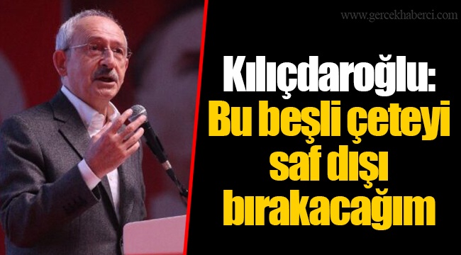 Kılıçdaroğlu: Bu beşli çeteyi saf dışı bırakacağım