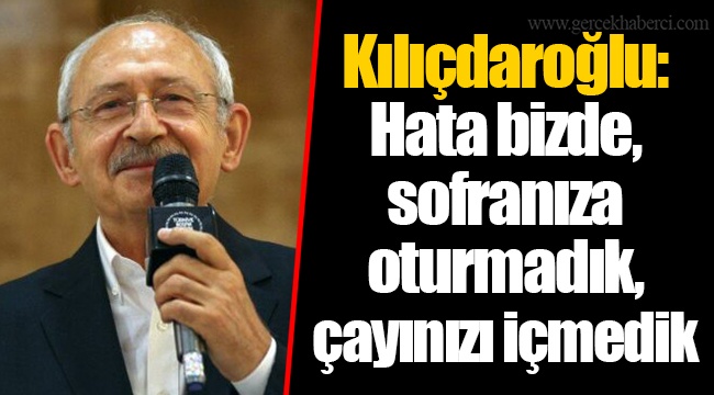 Kılıçdaroğlu: Hata bizde, sofranıza oturmadık, çayınızı içmedik