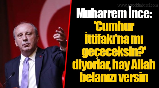 Muharrem İnce: 'Cumhur İttifakı'na mı geçeceksin?' diyorlar, hay Allah belanızı versin