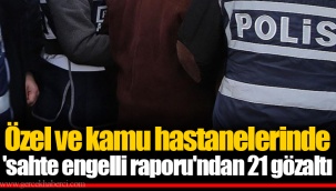 Özel ve kamu hastanelerinde 'sahte engelli raporu'ndan 21 gözaltı